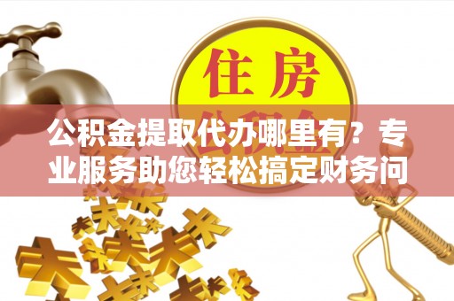 大武公积金提取代办哪里有？专业服务助您轻松搞定财务问题