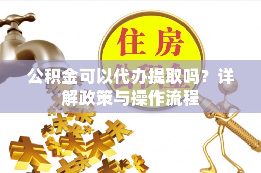 大武公积金可以代办提取吗？详解政策与操作流程