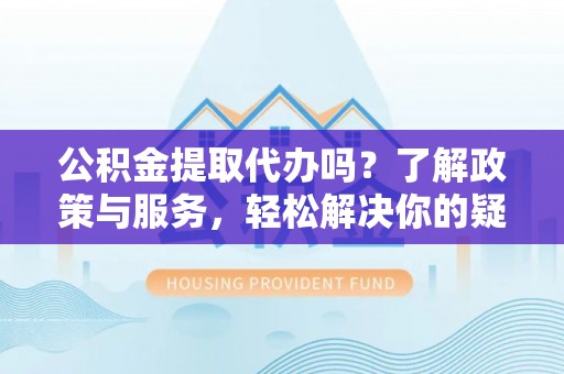 大武公积金提取代办吗？了解政策与服务，轻松解决你的疑问