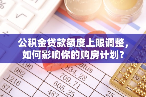 大武公积金贷款额度上限调整，如何影响你的购房计划？