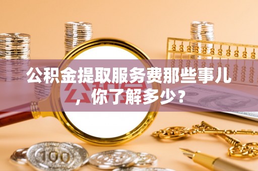 大武公积金提取服务费那些事儿，你了解多少？
