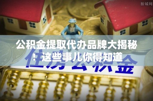 大武公积金提取代办品牌大揭秘！这些事儿你得知道