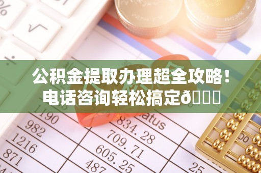 大武公积金提取办理超全攻略！电话咨询轻松搞定😎