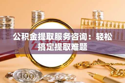 大武公积金提取服务咨询：轻松搞定提取难题