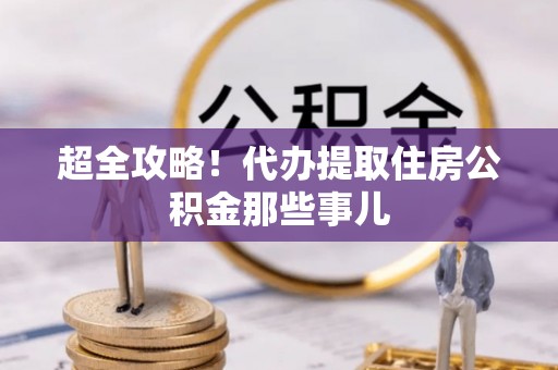 大武超全攻略！代办提取住房公积金那些事儿