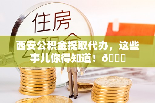 大武西安公积金提取代办，这些事儿你得知道！😎