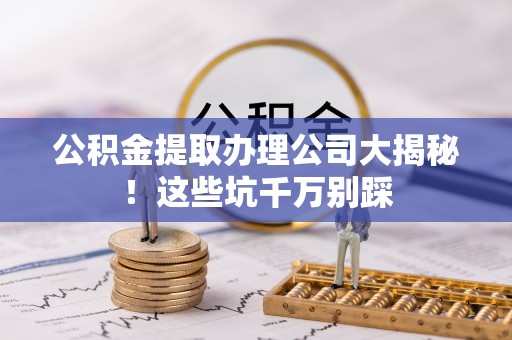 大武公积金提取办理公司大揭秘！这些坑千万别踩